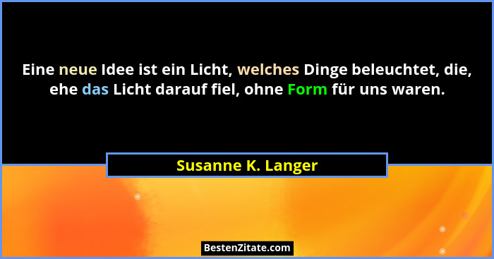 Eine neue Idee ist ein Licht, welches Dinge beleuchtet, die, ehe das Licht darauf fiel, ohne Form für uns waren.... - Susanne K. Langer