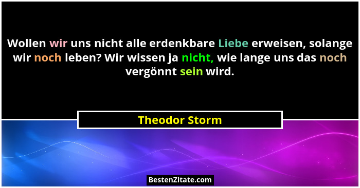 Wollen wir uns nicht alle erdenkbare Liebe erweisen, solange wir noch leben? Wir wissen ja nicht, wie lange uns das noch vergönnt sein... - Theodor Storm