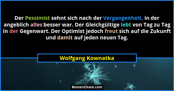 Der Pessimist sehnt sich nach der Vergangenheit, in der angeblich alles besser war. Der Gleichgültige lebt von Tag zu Tag in der G... - Wolfgang Kownatka