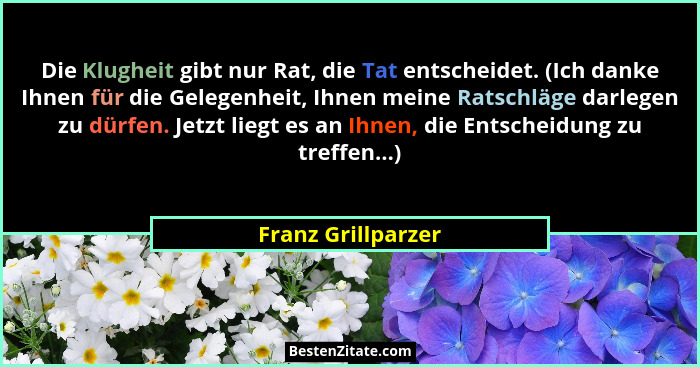Die Klugheit gibt nur Rat, die Tat entscheidet. (Ich danke Ihnen für die Gelegenheit, Ihnen meine Ratschläge darlegen zu dürfen. J... - Franz Grillparzer