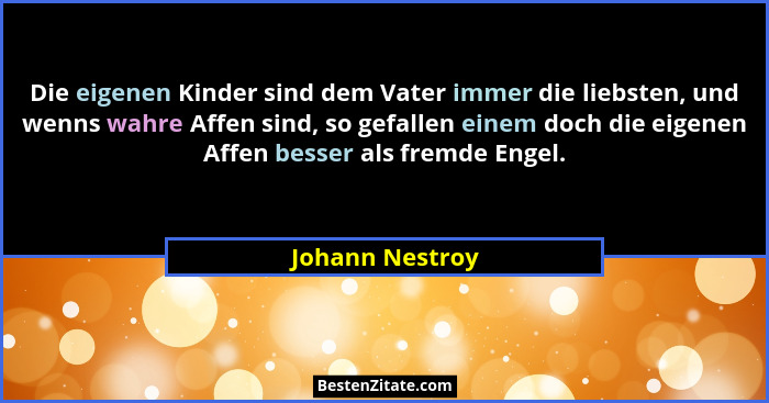 Die eigenen Kinder sind dem Vater immer die liebsten, und wenns wahre Affen sind, so gefallen einem doch die eigenen Affen besser als... - Johann Nestroy