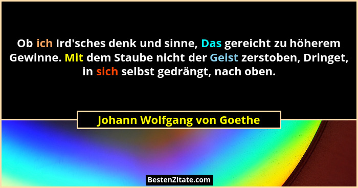Ob ich Ird'sches denk und sinne, Das gereicht zu höherem Gewinne. Mit dem Staube nicht der Geist zerstoben, Dringet,... - Johann Wolfgang von Goethe