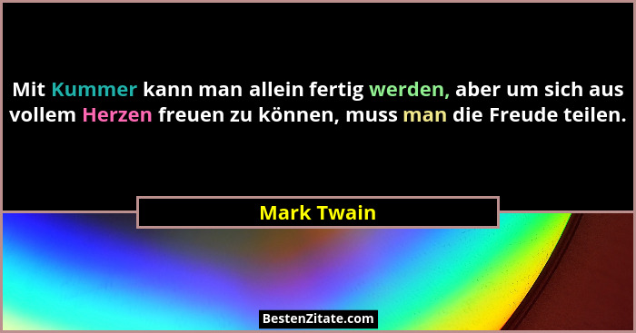 Mit Kummer kann man allein fertig werden, aber um sich aus vollem Herzen freuen zu können, muss man die Freude teilen.... - Mark Twain