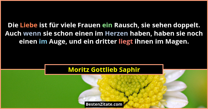 Die Liebe ist für viele Frauen ein Rausch, sie sehen doppelt. Auch wenn sie schon einen im Herzen haben, haben sie noch einen... - Moritz Gottlieb Saphir