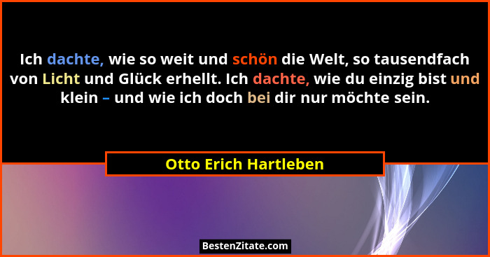 Ich dachte, wie so weit und schön die Welt, so tausendfach von Licht und Glück erhellt. Ich dachte, wie du einzig bist und klei... - Otto Erich Hartleben