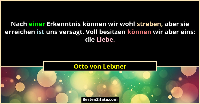 Nach einer Erkenntnis können wir wohl streben, aber sie erreichen ist uns versagt. Voll besitzen können wir aber eins: die Liebe.... - Otto von Leixner
