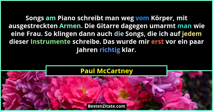 Songs am Piano schreibt man weg vom Körper, mit ausgestreckten Armen. Die Gitarre dagegen umarmt man wie eine Frau. So klingen dann a... - Paul McCartney