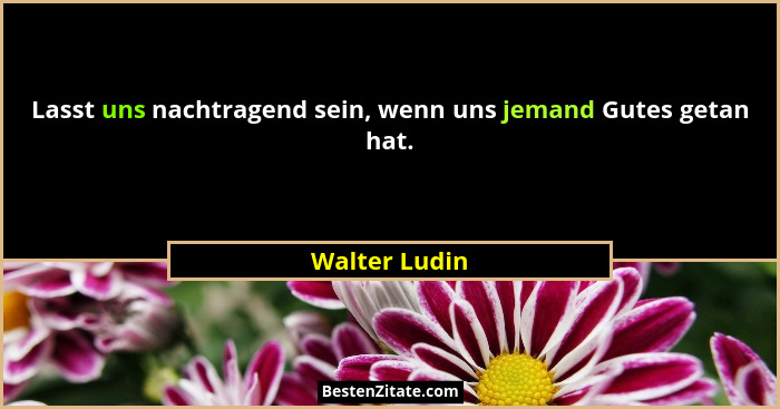 Lasst uns nachtragend sein, wenn uns jemand Gutes getan hat.... - Walter Ludin