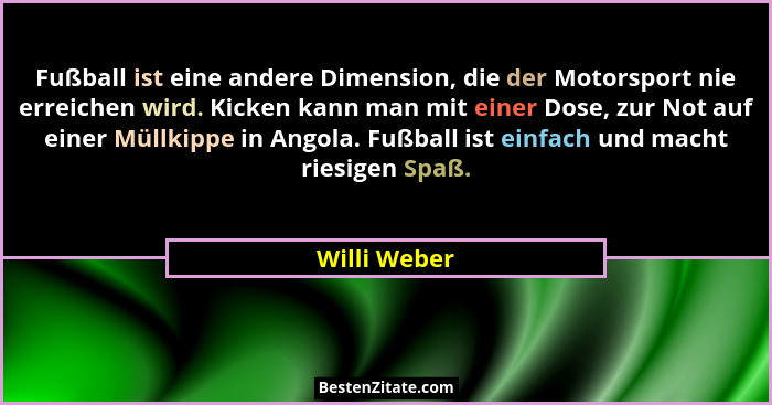 Fußball ist eine andere Dimension, die der Motorsport nie erreichen wird. Kicken kann man mit einer Dose, zur Not auf einer Müllkippe in... - Willi Weber