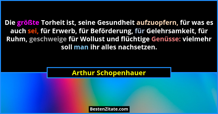 Die größte Torheit ist, seine Gesundheit aufzuopfern, für was es auch sei, für Erwerb, für Beförderung, für Gelehrsamkeit, für R... - Arthur Schopenhauer
