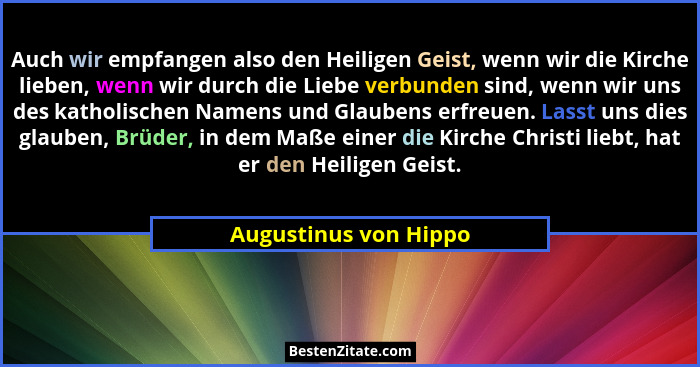 Auch wir empfangen also den Heiligen Geist, wenn wir die Kirche lieben, wenn wir durch die Liebe verbunden sind, wenn wir uns d... - Augustinus von Hippo