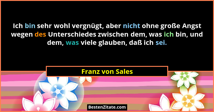 Ich bin sehr wohl vergnügt, aber nicht ohne große Angst wegen des Unterschiedes zwischen dem, was ich bin, und dem, was viele glaube... - Franz von Sales