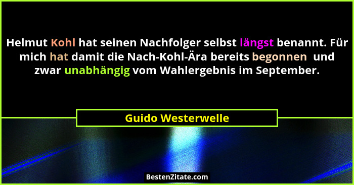 Helmut Kohl hat seinen Nachfolger selbst längst benannt. Für mich hat damit die Nach-Kohl-Ära bereits begonnen  und zwar unabhängi... - Guido Westerwelle