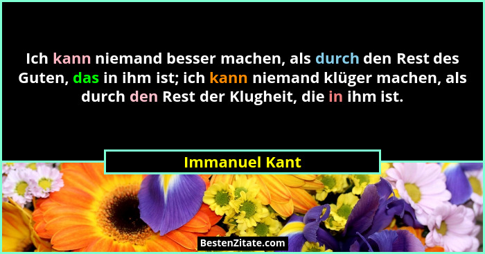 Ich kann niemand besser machen, als durch den Rest des Guten, das in ihm ist; ich kann niemand klüger machen, als durch den Rest der K... - Immanuel Kant