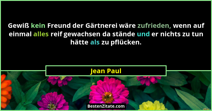 Gewiß kein Freund der Gärtnerei wäre zufrieden, wenn auf einmal alles reif gewachsen da stände und er nichts zu tun hätte als zu pflücken.... - Jean Paul