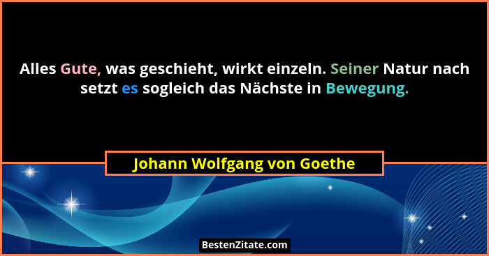 Alles Gute, was geschieht, wirkt einzeln. Seiner Natur nach setzt es sogleich das Nächste in Bewegung.... - Johann Wolfgang von Goethe