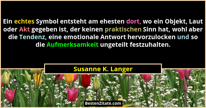 Ein echtes Symbol entsteht am ehesten dort, wo ein Objekt, Laut oder Akt gegeben ist, der keinen praktischen Sinn hat, wohl aber d... - Susanne K. Langer