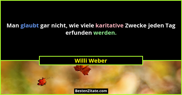 Man glaubt gar nicht, wie viele karitative Zwecke jeden Tag erfunden werden.... - Willi Weber