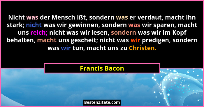 Nicht was der Mensch ißt, sondern was er verdaut, macht ihn stark; nicht was wir gewinnen, sondern was wir sparen, macht uns reich; ni... - Francis Bacon