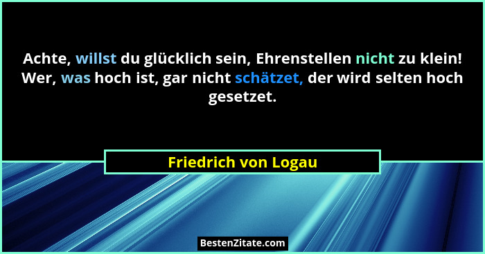 Achte, willst du glücklich sein, Ehrenstellen nicht zu klein! Wer, was hoch ist, gar nicht schätzet, der wird selten hoch gesetz... - Friedrich von Logau