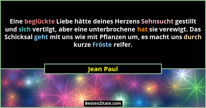 Eine beglückte Liebe hätte deines Herzens Sehnsucht gestillt und sich vertilgt, aber eine unterbrochene hat sie verewigt. Das Schicksal ge... - Jean Paul