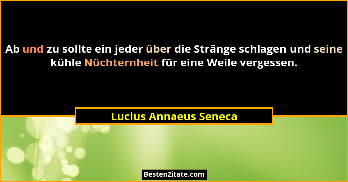 Ab und zu sollte ein jeder über die Stränge schlagen und seine kühle Nüchternheit für eine Weile vergessen.... - Lucius Annaeus Seneca