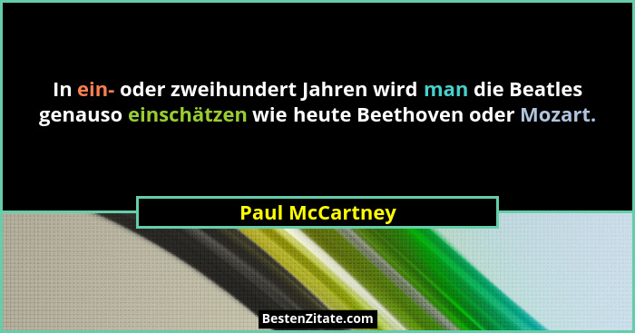 In ein- oder zweihundert Jahren wird man die Beatles genauso einschätzen wie heute Beethoven oder Mozart.... - Paul McCartney