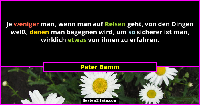 Je weniger man, wenn man auf Reisen geht, von den Dingen weiß, denen man begegnen wird, um so sicherer ist man, wirklich etwas von ihnen... - Peter Bamm