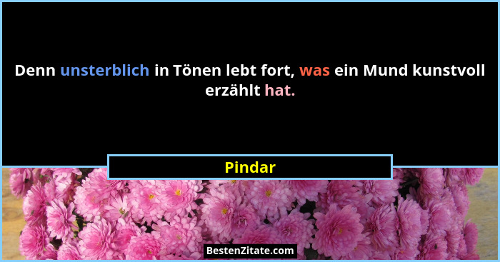 Denn unsterblich in Tönen lebt fort, was ein Mund kunstvoll erzählt hat.... - Pindar
