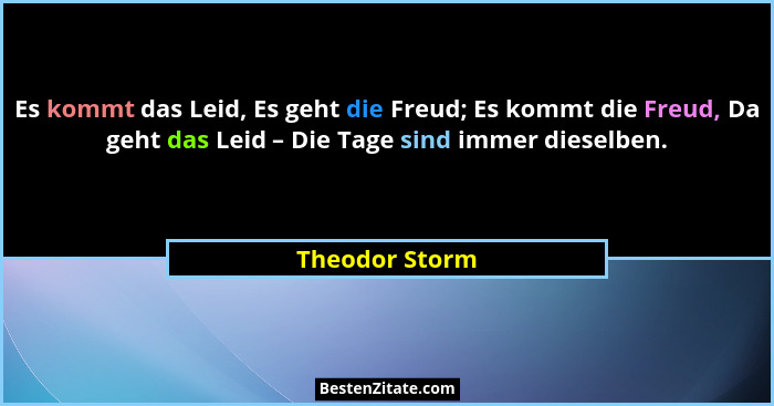 Es kommt das Leid, Es geht die Freud; Es kommt die Freud, Da geht das Leid – Die Tage sind immer dieselben.... - Theodor Storm