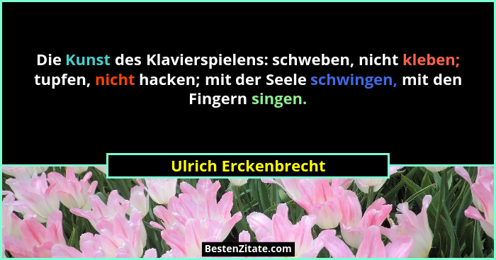 Die Kunst des Klavierspielens: schweben, nicht kleben; tupfen, nicht hacken; mit der Seele schwingen, mit den Fingern singen.... - Ulrich Erckenbrecht