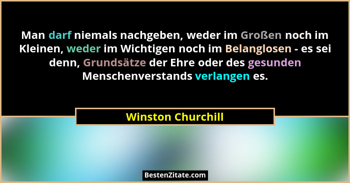 Man darf niemals nachgeben, weder im Großen noch im Kleinen, weder im Wichtigen noch im Belanglosen - es sei denn, Grundsätze der... - Winston Churchill