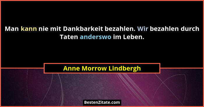 Man kann nie mit Dankbarkeit bezahlen. Wir bezahlen durch Taten anderswo im Leben.... - Anne Morrow Lindbergh