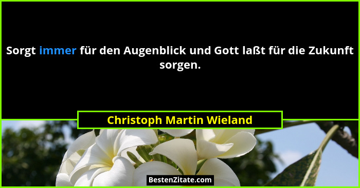 Sorgt immer für den Augenblick und Gott laßt für die Zukunft sorgen.... - Christoph Martin Wieland