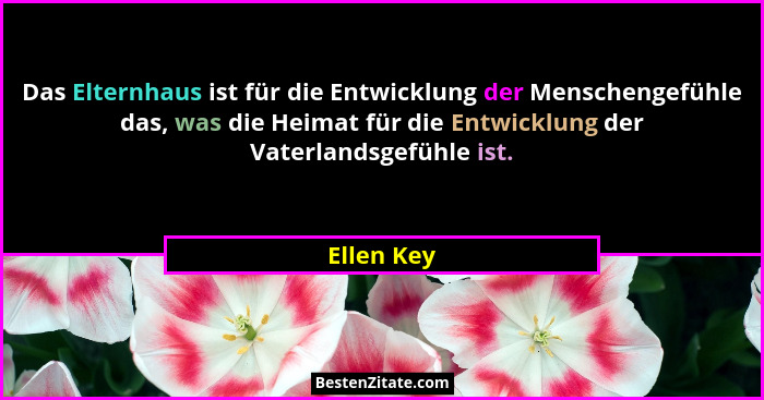 Das Elternhaus ist für die Entwicklung der Menschengefühle das, was die Heimat für die Entwicklung der Vaterlandsgefühle ist.... - Ellen Key