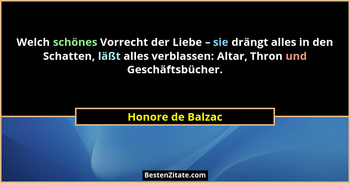 Welch schönes Vorrecht der Liebe – sie drängt alles in den Schatten, läßt alles verblassen: Altar, Thron und Geschäftsbücher.... - Honore de Balzac
