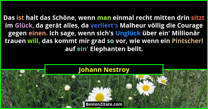 Das ist halt das Schöne, wenn man einmal recht mitten drin sitzt im Glück, da gerät alles, da verliert's Malheur völlig die Coura... - Johann Nestroy