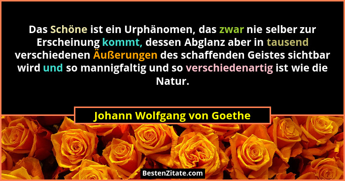 Das Schöne ist ein Urphänomen, das zwar nie selber zur Erscheinung kommt, dessen Abglanz aber in tausend verschiedenen Äu... - Johann Wolfgang von Goethe