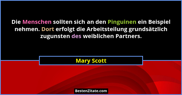 Die Menschen sollten sich an den Pinguinen ein Beispiel nehmen. Dort erfolgt die Arbeitsteilung grundsätzlich zugunsten des weiblichen Pa... - Mary Scott