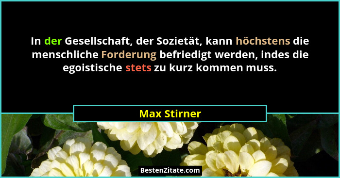 In der Gesellschaft, der Sozietät, kann höchstens die menschliche Forderung befriedigt werden, indes die egoistische stets zu kurz komme... - Max Stirner