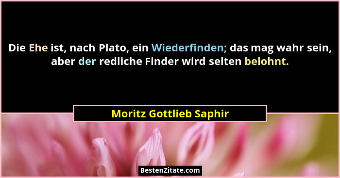 Die Ehe ist, nach Plato, ein Wiederfinden; das mag wahr sein, aber der redliche Finder wird selten belohnt.... - Moritz Gottlieb Saphir