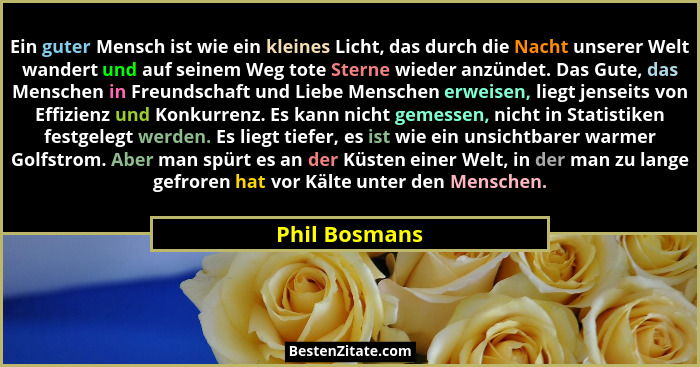 Ein guter Mensch ist wie ein kleines Licht, das durch die Nacht unserer Welt wandert und auf seinem Weg tote Sterne wieder anzündet. Da... - Phil Bosmans