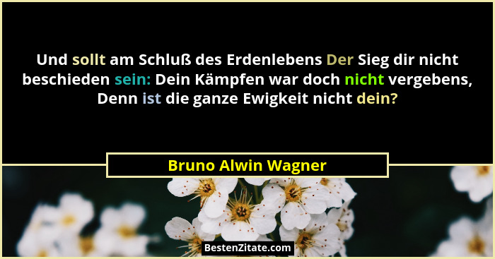 Und sollt am Schluß des Erdenlebens Der Sieg dir nicht beschieden sein: Dein Kämpfen war doch nicht vergebens, Denn ist die ganze... - Bruno Alwin Wagner