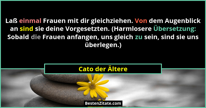 Laß einmal Frauen mit dir gleichziehen. Von dem Augenblick an sind sie deine Vorgesetzten. (Harmlosere Übersetzung: Sobald die Fraue... - Cato der Ältere