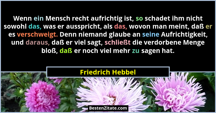 Wenn ein Mensch recht aufrichtig ist, so schadet ihm nicht sowohl das, was er ausspricht, als das, wovon man meint, daß er es versc... - Friedrich Hebbel