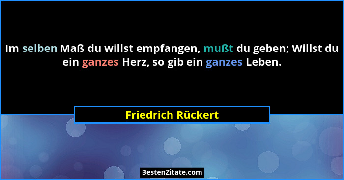 Im selben Maß du willst empfangen, mußt du geben; Willst du ein ganzes Herz, so gib ein ganzes Leben.... - Friedrich Rückert