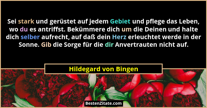 Sei stark und gerüstet auf jedem Gebiet und pflege das Leben, wo du es antriffst. Bekümmere dich um die Deinen und halte dich s... - Hildegard von Bingen