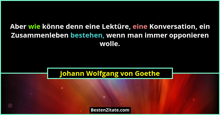 Aber wie könne denn eine Lektüre, eine Konversation, ein Zusammenleben bestehen, wenn man immer opponieren wolle.... - Johann Wolfgang von Goethe