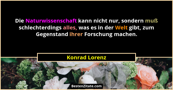 Die Naturwissenschaft kann nicht nur, sondern muß schlechterdings alles, was es in der Welt gibt, zum Gegenstand ihrer Forschung mache... - Konrad Lorenz