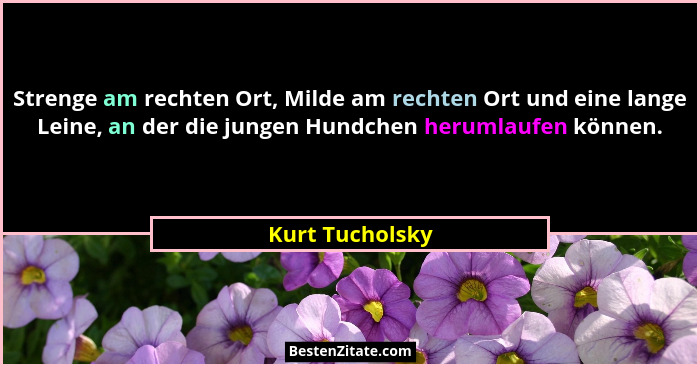 Strenge am rechten Ort, Milde am rechten Ort und eine lange Leine, an der die jungen Hundchen herumlaufen können.... - Kurt Tucholsky